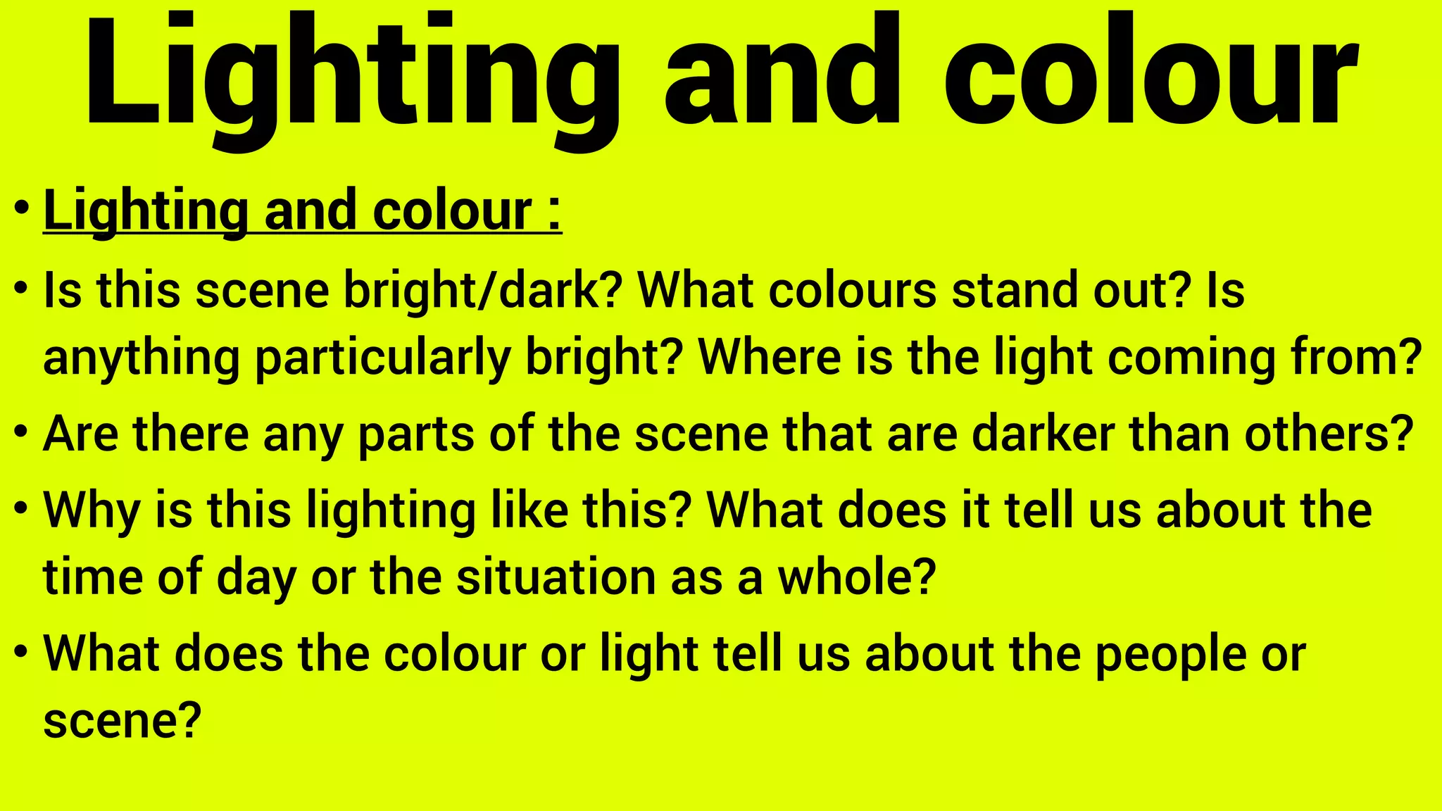 • Lighting and colour :
• Is this scene bright/dark? What colours stand out? Is
anything particularly bright? Where is the light coming from?
• Are there any parts of the scene that are darker than others?
• Why is this lighting like this? What does it tell us about the
time of day or the situation as a whole?
• What does the colour or light tell us about the people or
scene?
Lighting and colour
 