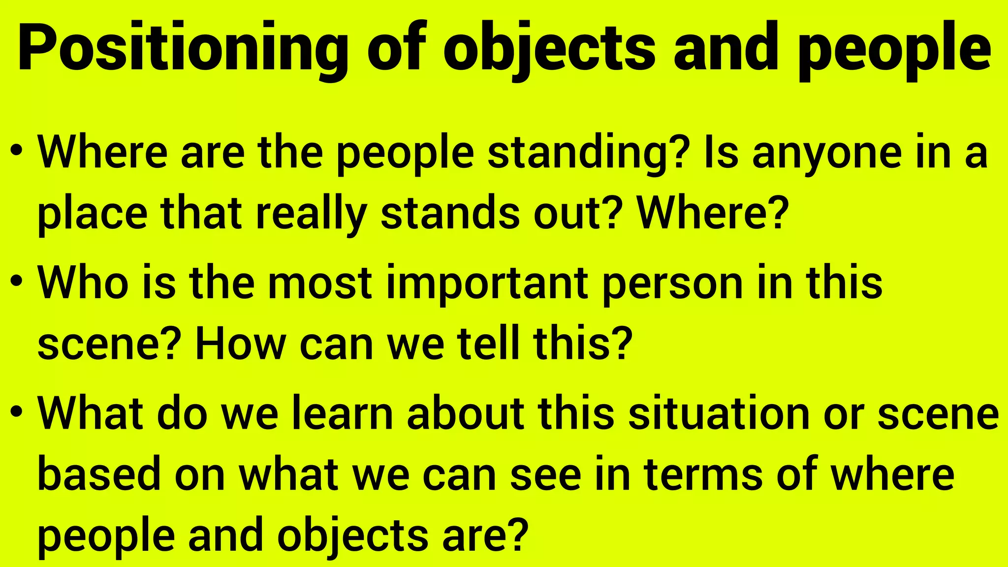 • Where are the people standing? Is anyone in a
place that really stands out? Where?
• Who is the most important person in this
scene? How can we tell this?
• What do we learn about this situation or scene
based on what we can see in terms of where
people and objects are?
Positioning of objects and people
 