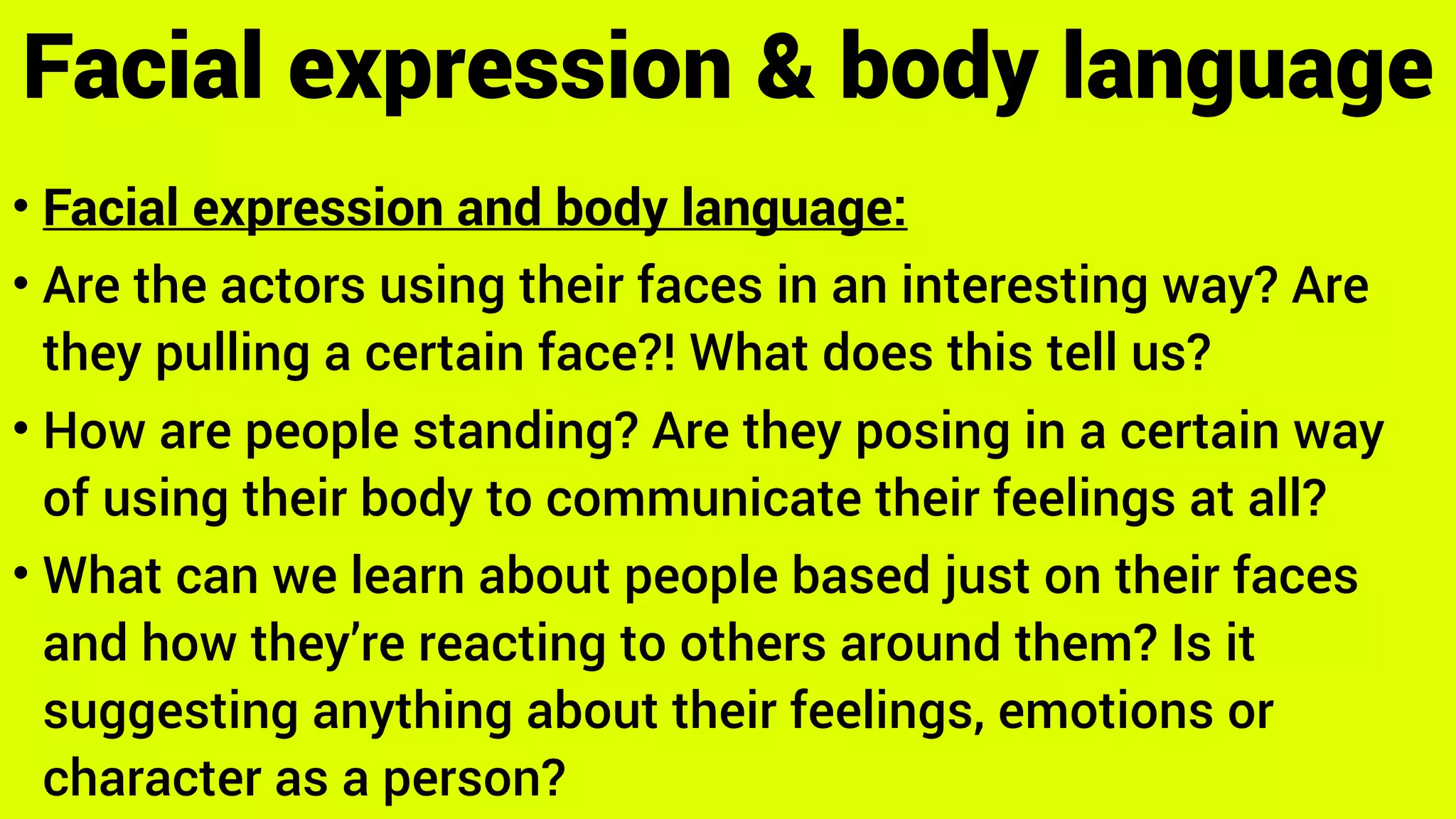 • Facial expression and body language:
• Are the actors using their faces in an interesting way? Are
they pulling a certain face?! What does this tell us?
• How are people standing? Are they posing in a certain way
of using their body to communicate their feelings at all?
• What can we learn about people based just on their faces
and how they’re reacting to others around them? Is it
suggesting anything about their feelings, emotions or
character as a person?
Facial expression & body language
 