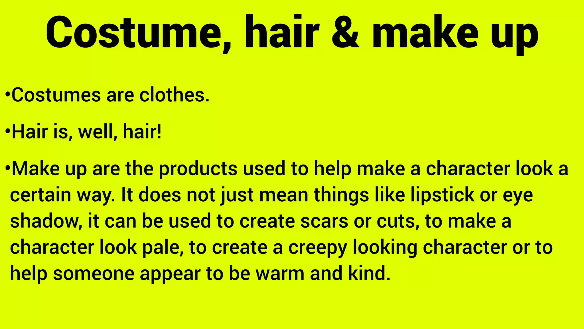 •Costumes are clothes.
•Hair is, well, hair!
•Make up are the products used to help make a character look a
certain way. It does not just mean things like lipstick or eye
shadow, it can be used to create scars or cuts, to make a
character look pale, to create a creepy looking character or to
help someone appear to be warm and kind.
Costume, hair & make up
 