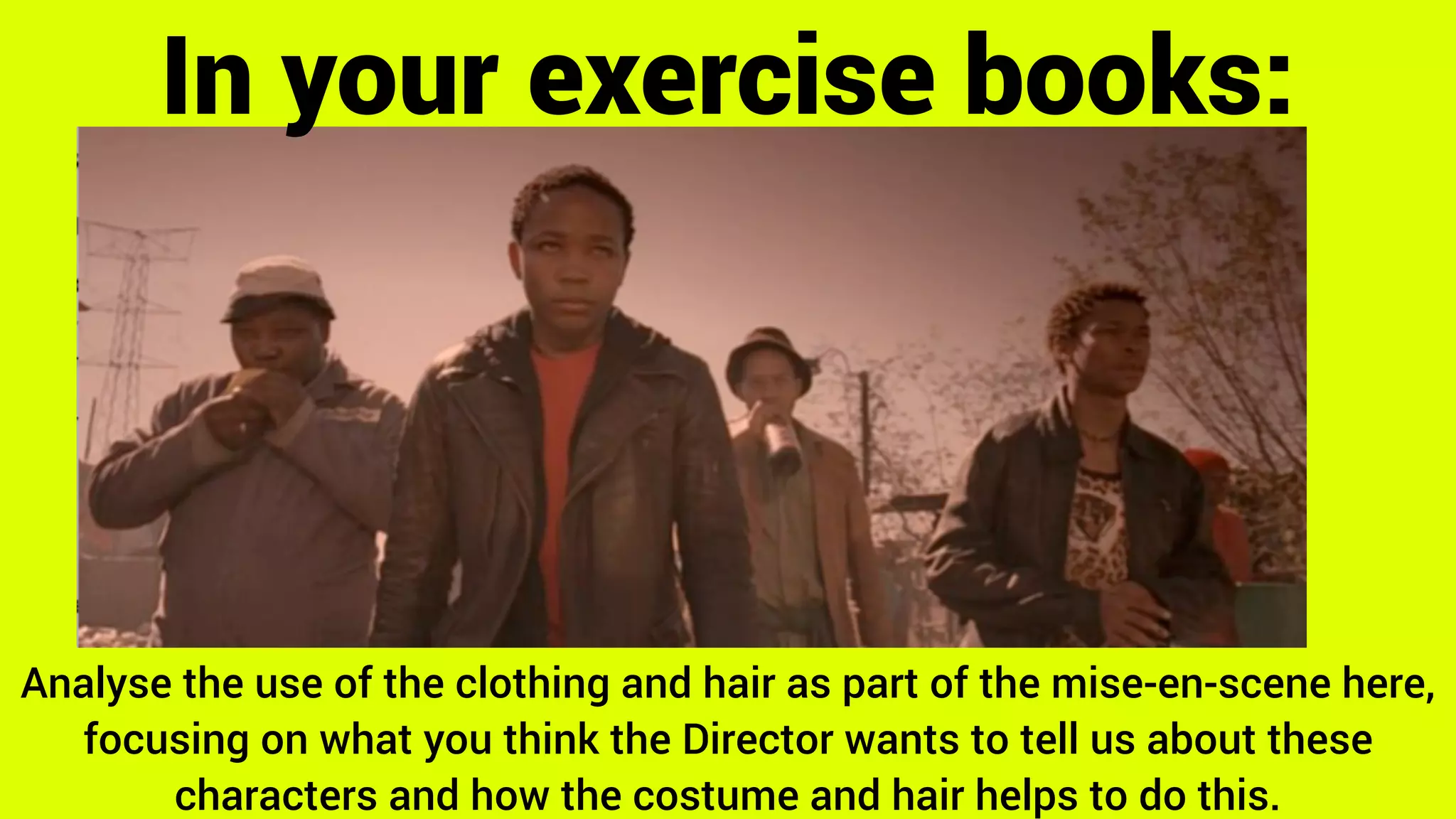 Analyse the use of the clothing and hair as part of the mise-en-scene here,
focusing on what you think the Director wants to tell us about these
characters and how the costume and hair helps to do this.
In your exercise books:
 