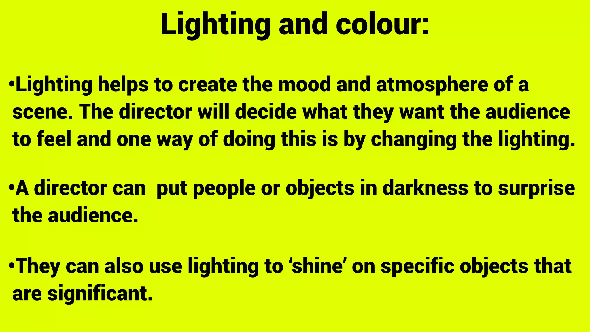 Lighting and colour:
•Lighting helps to create the mood and atmosphere of a
scene. The director will decide what they want the audience
to feel and one way of doing this is by changing the lighting.
•A director can put people or objects in darkness to surprise
the audience.
•They can also use lighting to ‘shine’ on specific objects that
are significant.
 