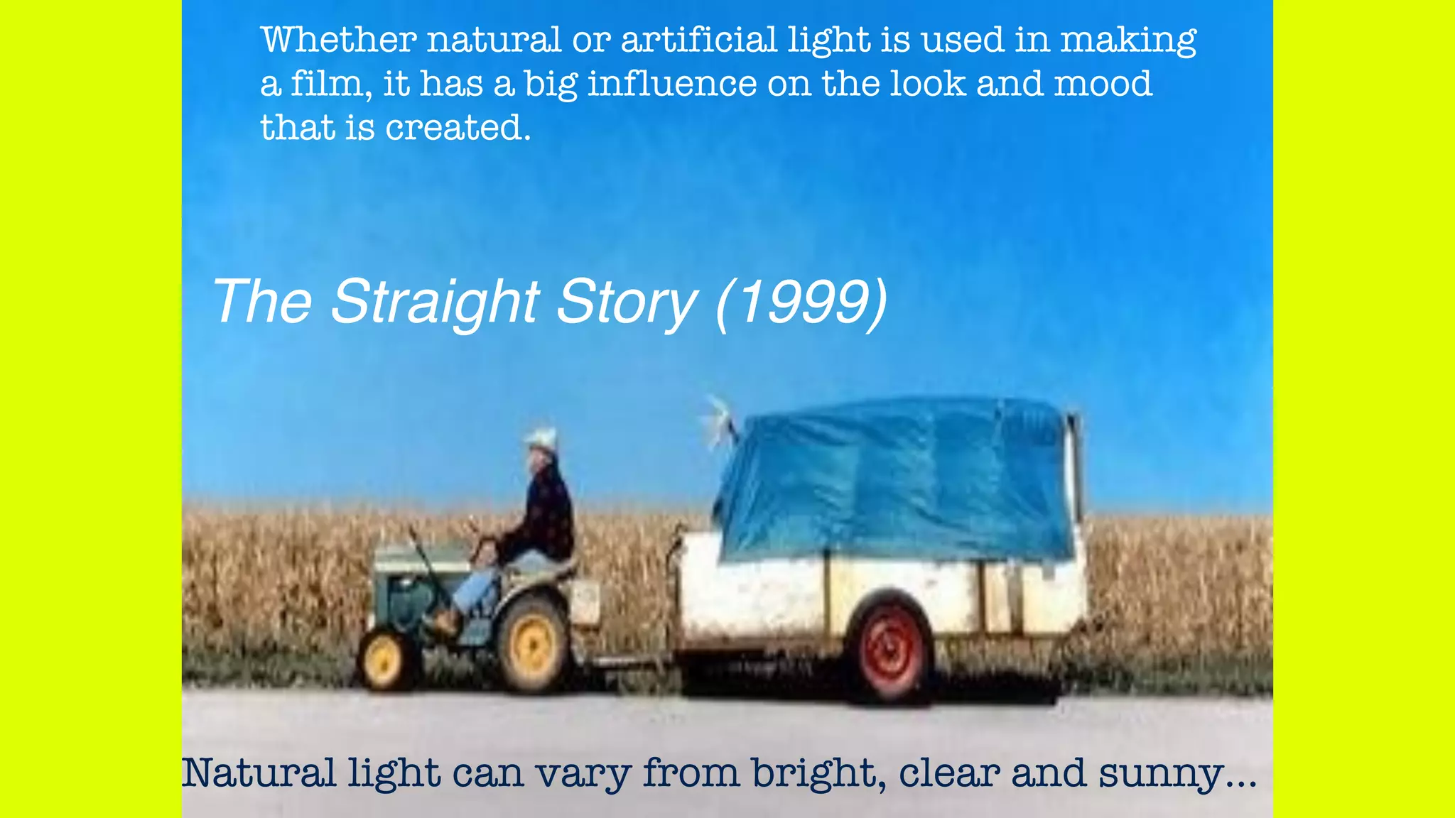 Whether natural or artificial light is used in making
a film, it has a big influence on the look and mood
that is created.
Natural light can vary from bright, clear and sunny…
The Straight Story (1999)
 