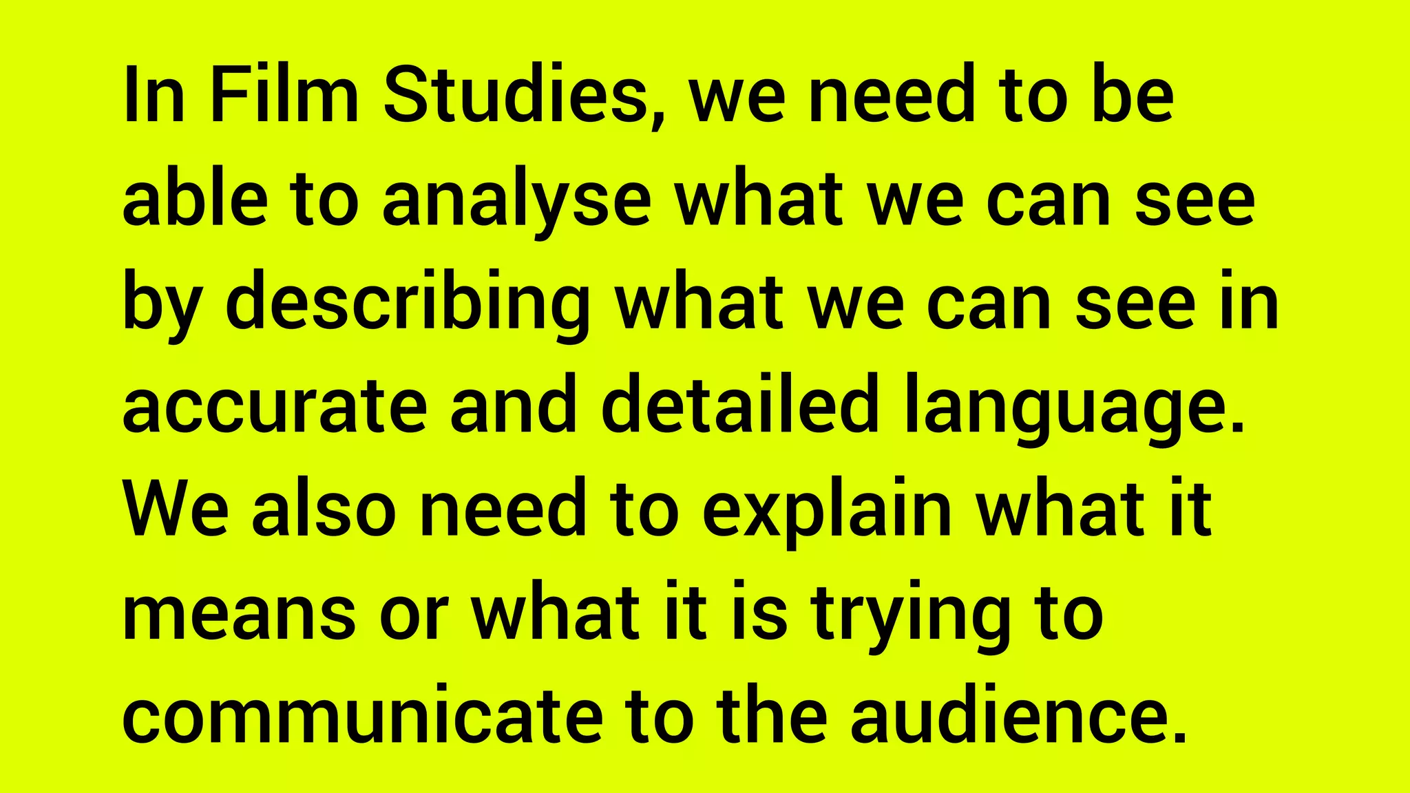 In Film Studies, we need to be
able to analyse what we can see
by describing what we can see in
accurate and detailed language.
We also need to explain what it
means or what it is trying to
communicate to the audience.
 