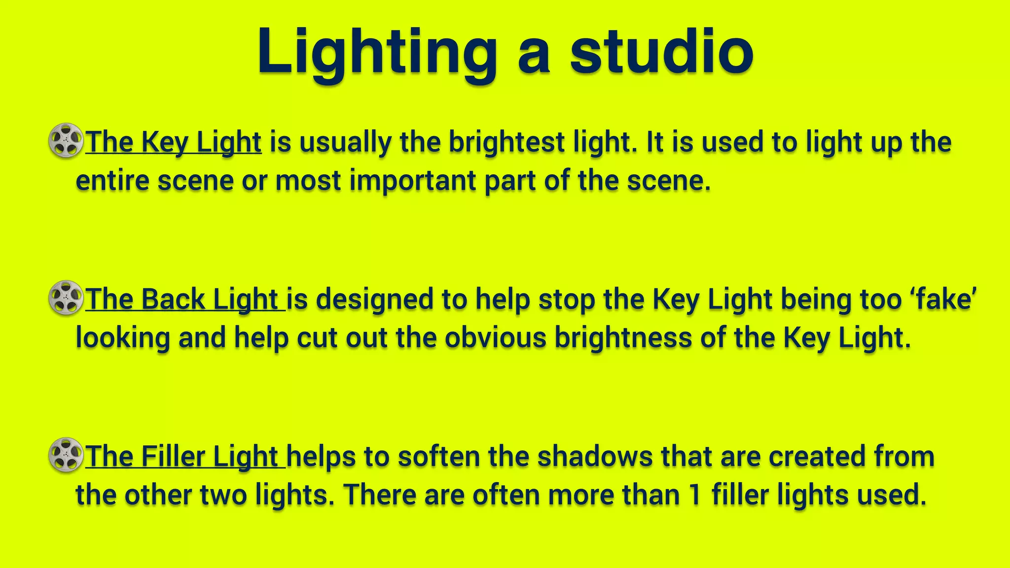 The Key Light is usually the brightest light. It is used to light up the
entire scene or most important part of the scene.
The Back Light is designed to help stop the Key Light being too ‘fake’
looking and help cut out the obvious brightness of the Key Light.
The Filler Light helps to soften the shadows that are created from
the other two lights. There are often more than 1 filler lights used.
Lighting a studio
 