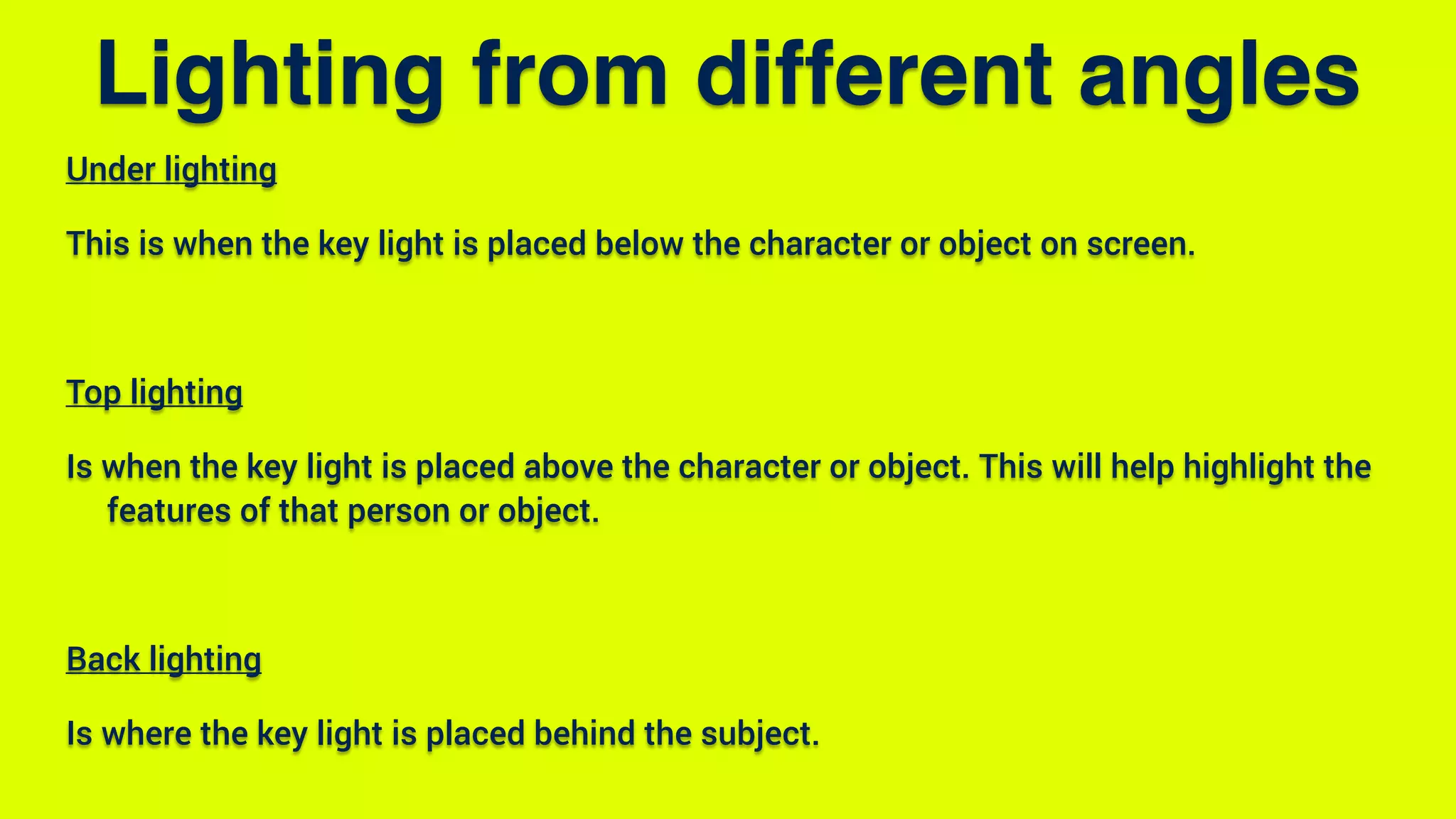 Under lighting
This is when the key light is placed below the character or object on screen.
Top lighting
Is when the key light is placed above the character or object. This will help highlight the
features of that person or object.
Back lighting
Is where the key light is placed behind the subject.
Lighting from different angles
 