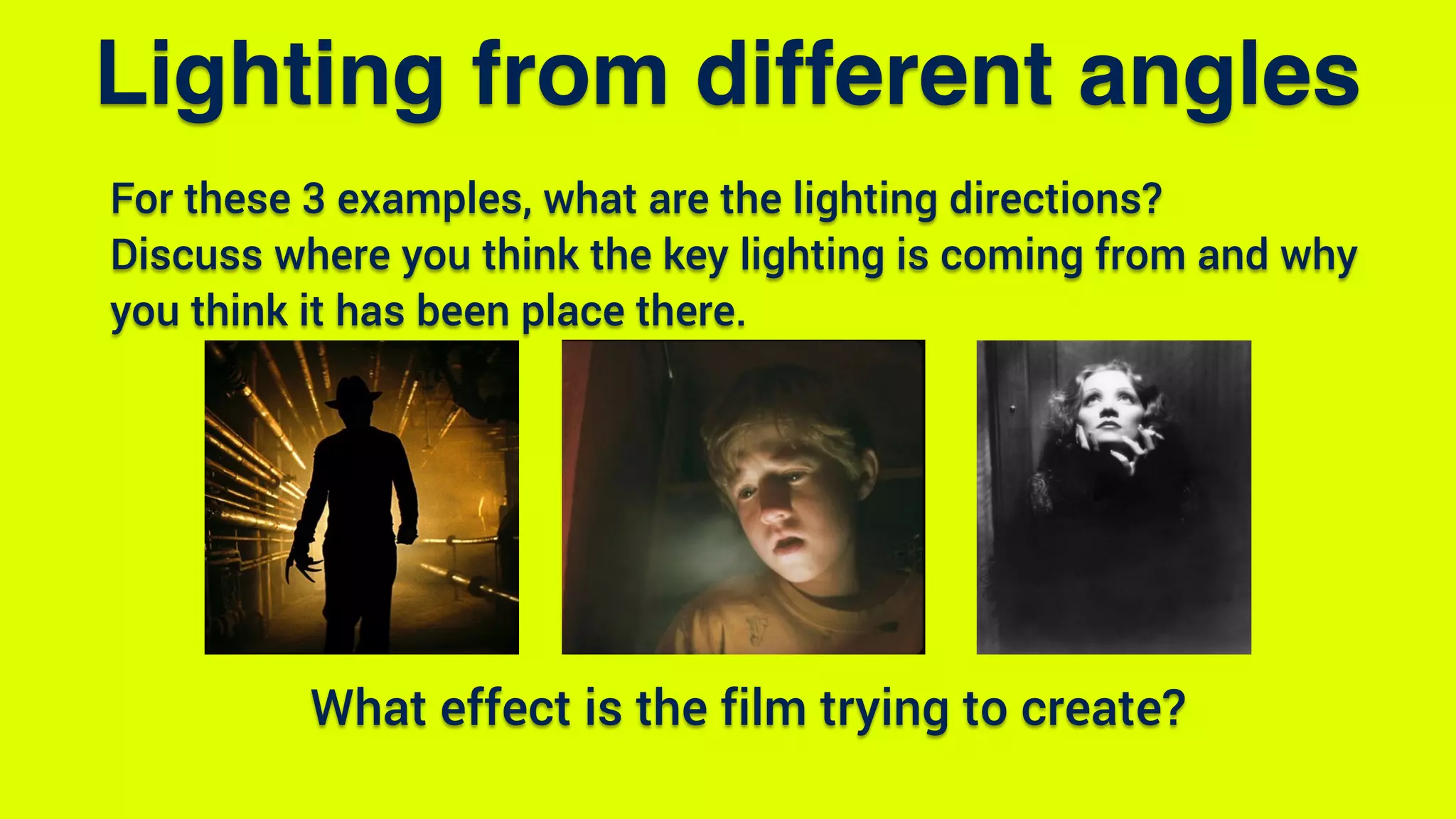 For these 3 examples, what are the lighting directions?
Discuss where you think the key lighting is coming from and why
you think it has been place there.
Lighting from different angles
What effect is the film trying to create?
 