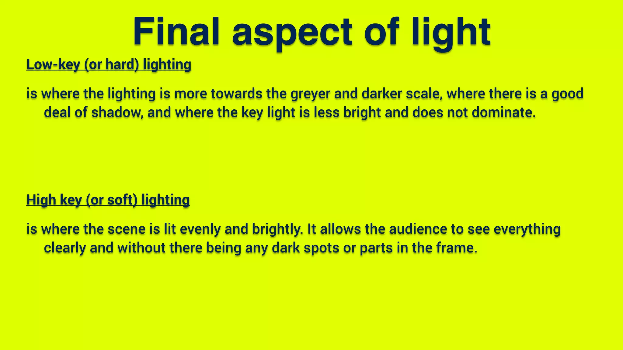 Final aspect of light
Low-key (or hard) lighting
is where the lighting is more towards the greyer and darker scale, where there is a good
deal of shadow, and where the key light is less bright and does not dominate.
High key (or soft) lighting
is where the scene is lit evenly and brightly. It allows the audience to see everything
clearly and without there being any dark spots or parts in the frame.
 