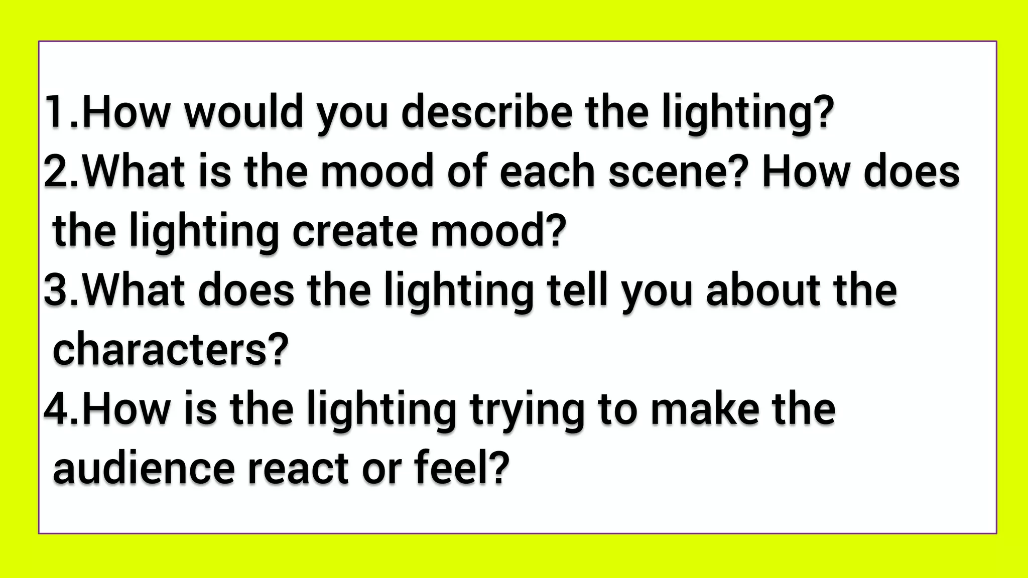 1.How would you describe the lighting?
2.What is the mood of each scene? How does
the lighting create mood?
3.What does the lighting tell you about the
characters?
4.How is the lighting trying to make the
audience react or feel?
 