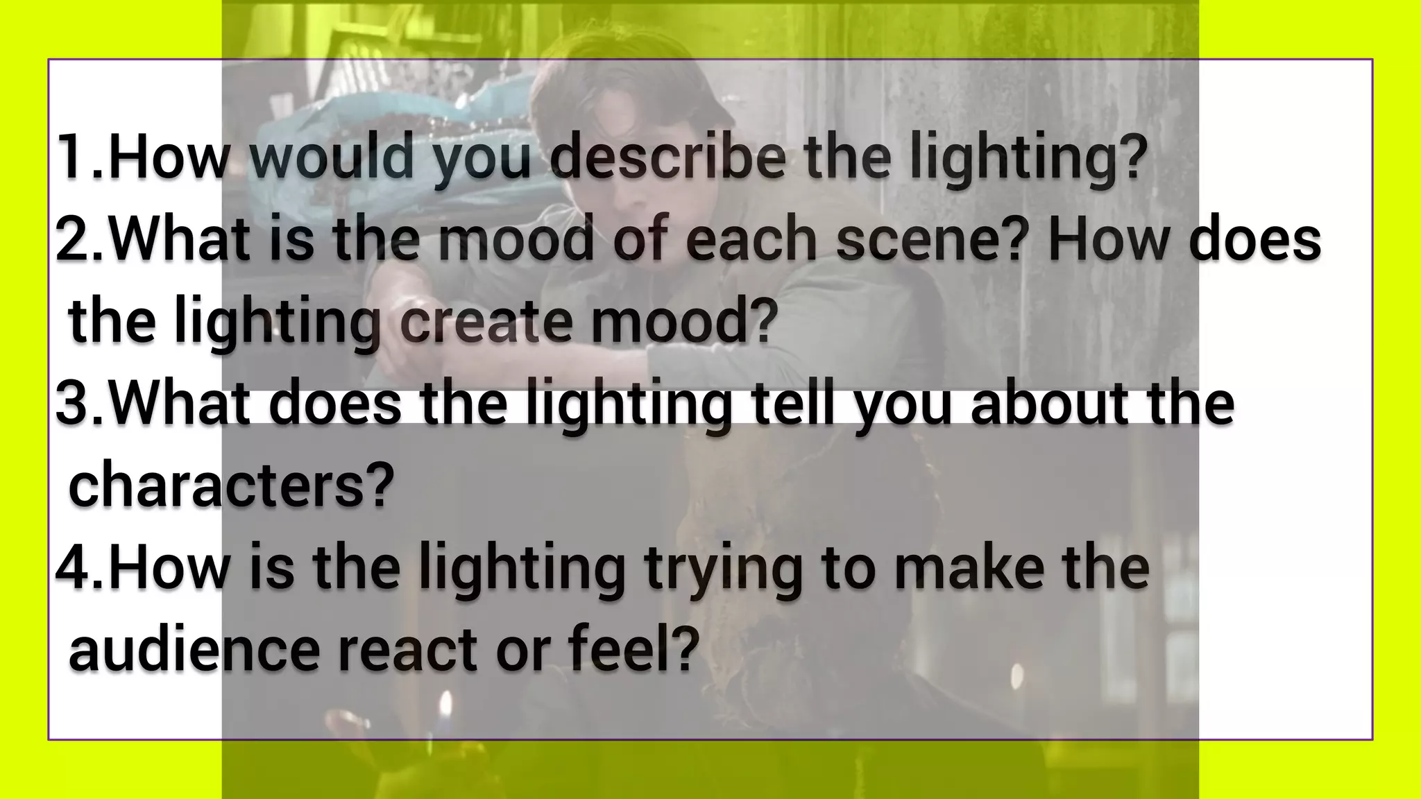 1.How would you describe the lighting?
2.What is the mood of each scene? How does
the lighting create mood?
3.What does the lighting tell you about the
characters?
4.How is the lighting trying to make the
audience react or feel?
 