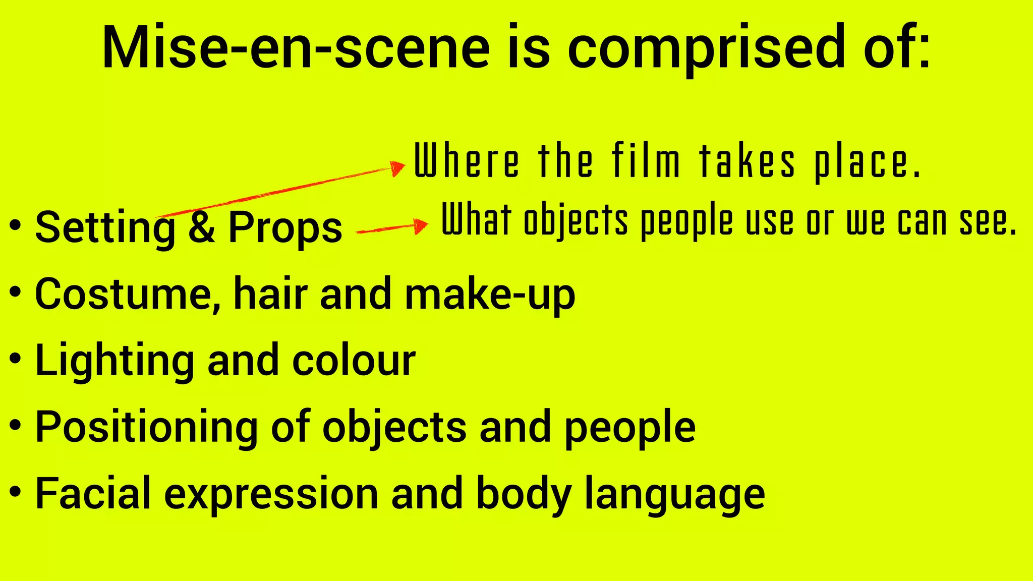 Mise-en-scene is comprised of:
• Setting & Props
• Costume, hair and make-up
• Lighting and colour
• Positioning of objects and people
• Facial expression and body language
Where the film takes place.
What objects people use or we can see.
 