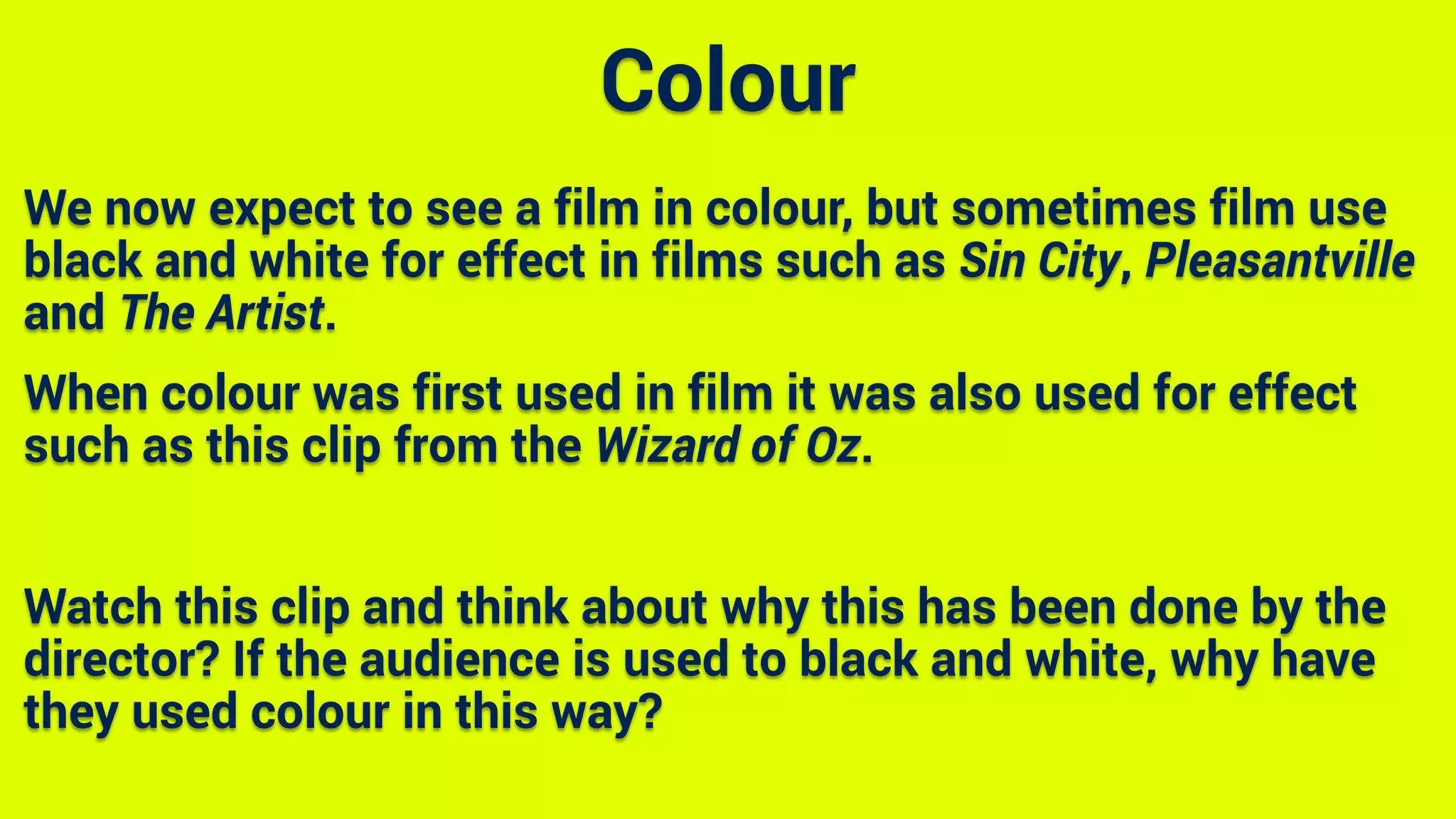 We now expect to see a film in colour, but sometimes film use
black and white for effect in films such as Sin City, Pleasantville
and The Artist.
When colour was first used in film it was also used for effect
such as this clip from the Wizard of Oz.
Watch this clip and think about why this has been done by the
director? If the audience is used to black and white, why have
they used colour in this way?
Colour
 