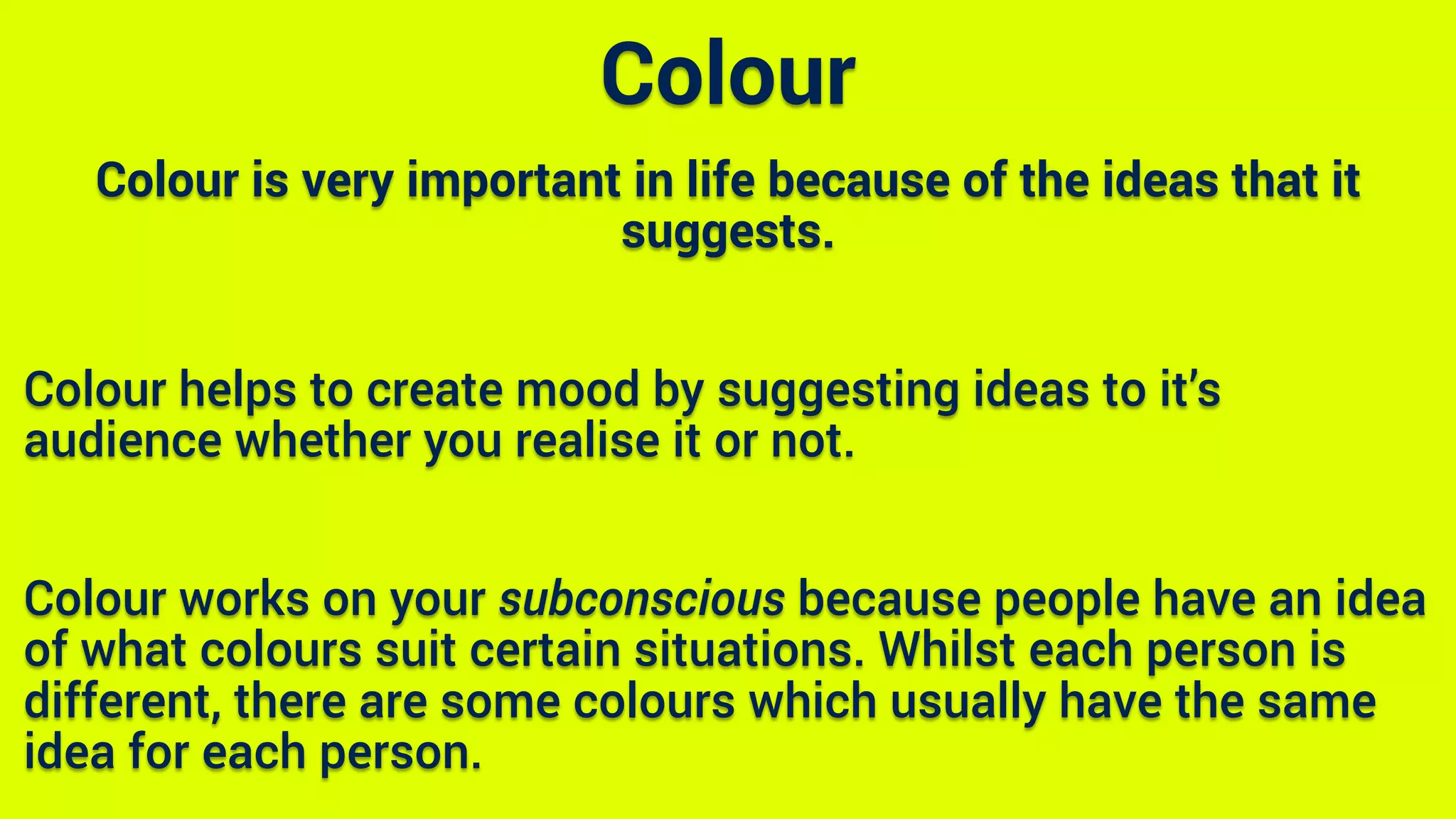 Colour is very important in life because of the ideas that it
suggests.
Colour helps to create mood by suggesting ideas to it’s
audience whether you realise it or not.
Colour works on your subconscious because people have an idea
of what colours suit certain situations. Whilst each person is
different, there are some colours which usually have the same
idea for each person.
Colour
 