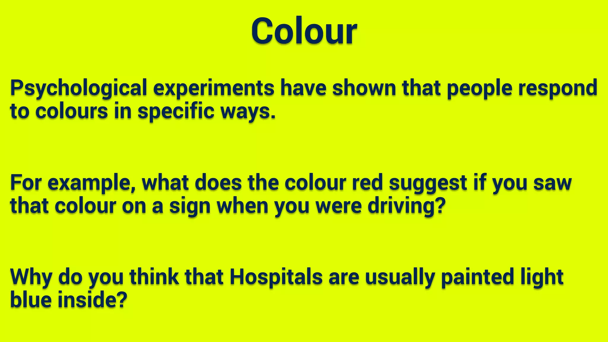 Psychological experiments have shown that people respond
to colours in specific ways.
For example, what does the colour red suggest if you saw
that colour on a sign when you were driving?
Why do you think that Hospitals are usually painted light
blue inside?
Colour
 