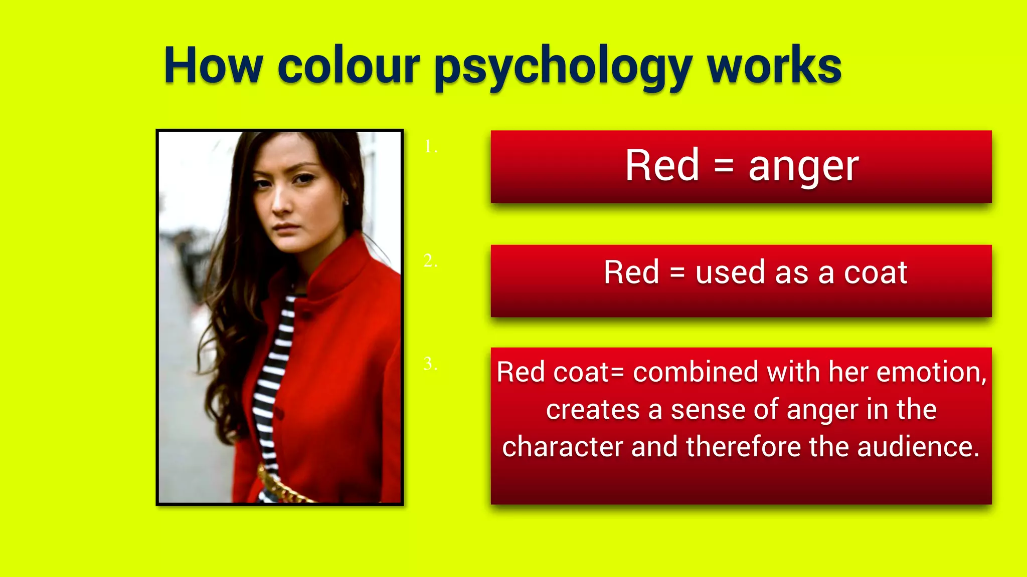 How colour psychology works
Red = anger
Red = used as a coat
Red coat= combined with her emotion,
creates a sense of anger in the
character and therefore the audience.
1.
2.
3.
 