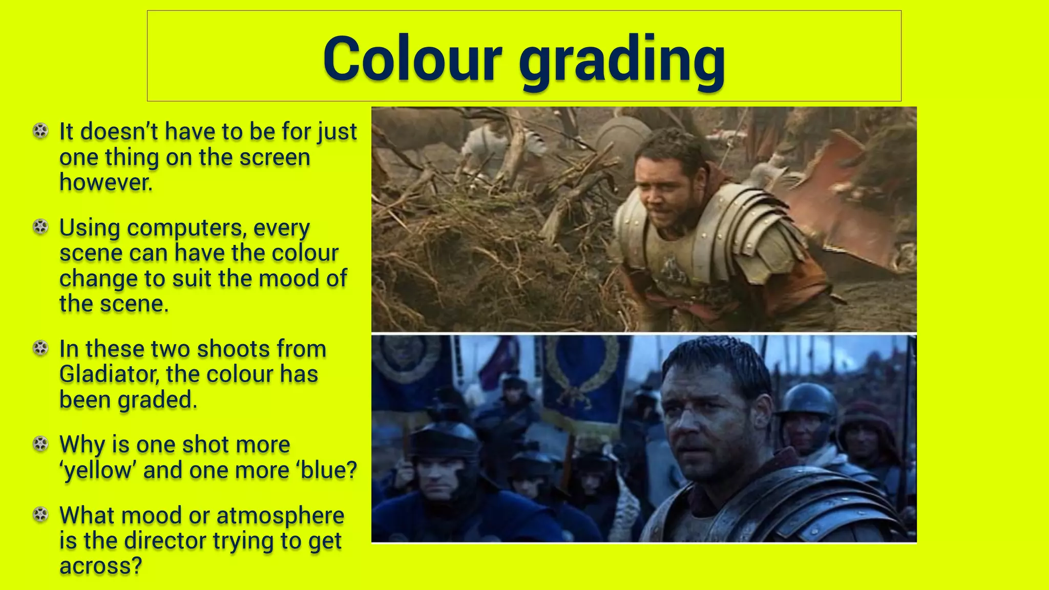 Colour grading
It doesn’t have to be for just
one thing on the screen
however.
Using computers, every
scene can have the colour
change to suit the mood of
the scene.
In these two shoots from
Gladiator, the colour has
been graded.
Why is one shot more
‘yellow’ and one more ‘blue?
What mood or atmosphere
is the director trying to get
across?
 