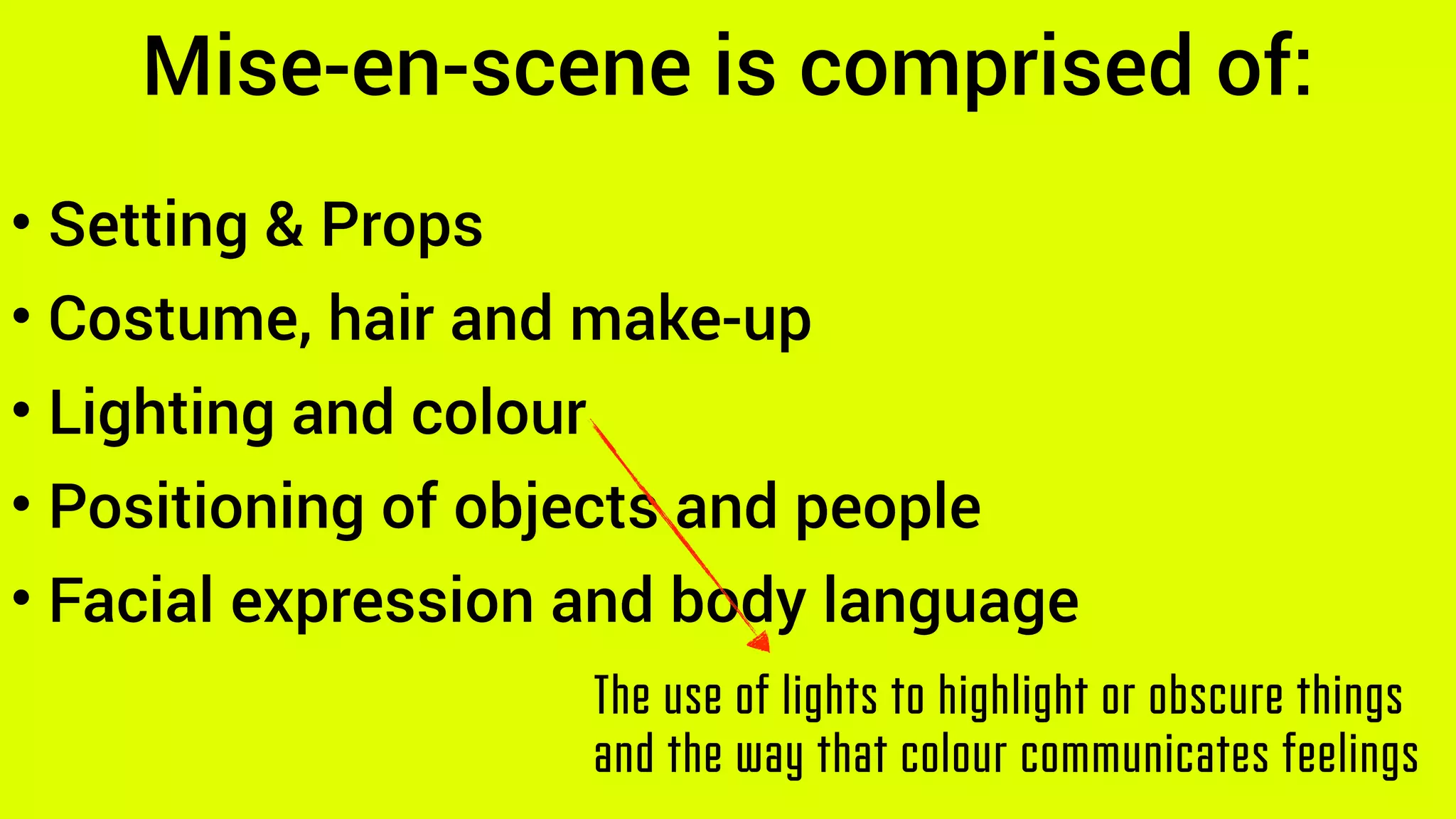 Mise-en-scene is comprised of:
• Setting & Props
• Costume, hair and make-up
• Lighting and colour
• Positioning of objects and people
• Facial expression and body language
The use of lights to highlight or obscure things
and the way that colour communicates feelings
 