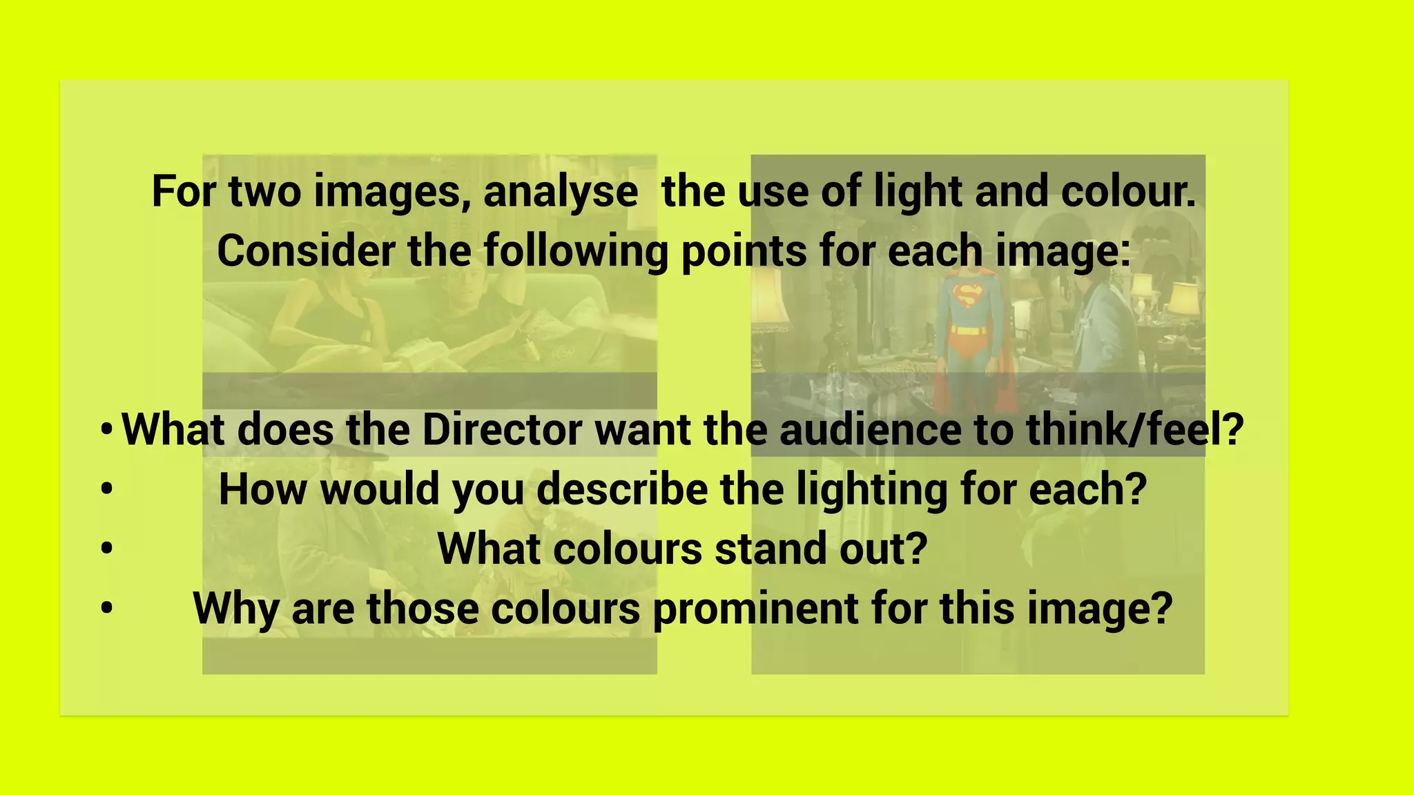 For two images, analyse the use of light and colour.
Consider the following points for each image:
•What does the Director want the audience to think/feel?
• How would you describe the lighting for each?
• What colours stand out?
• Why are those colours prominent for this image?
 