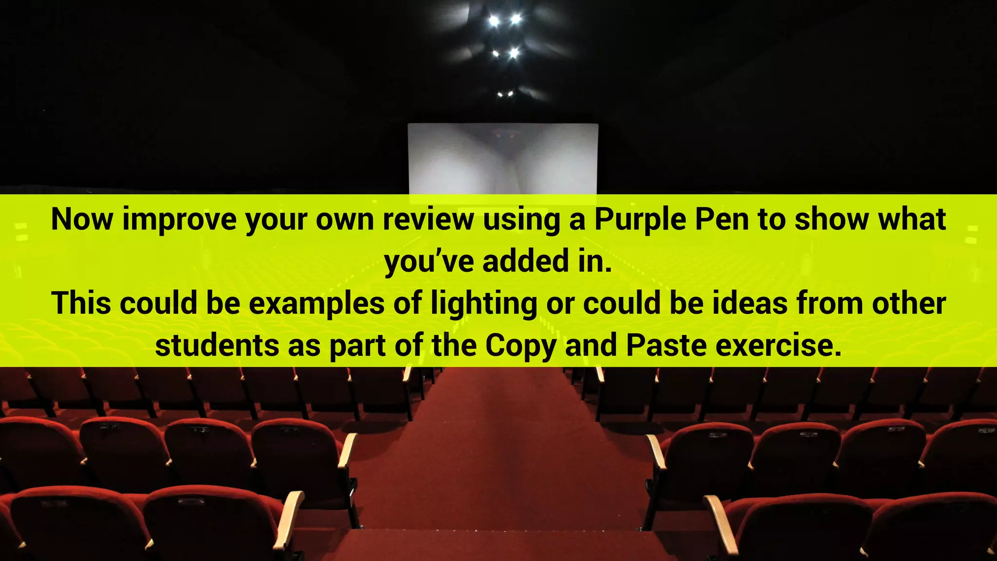 Now improve your own review using a Purple Pen to show what
you’ve added in.
This could be examples of lighting or could be ideas from other
students as part of the Copy and Paste exercise.
 