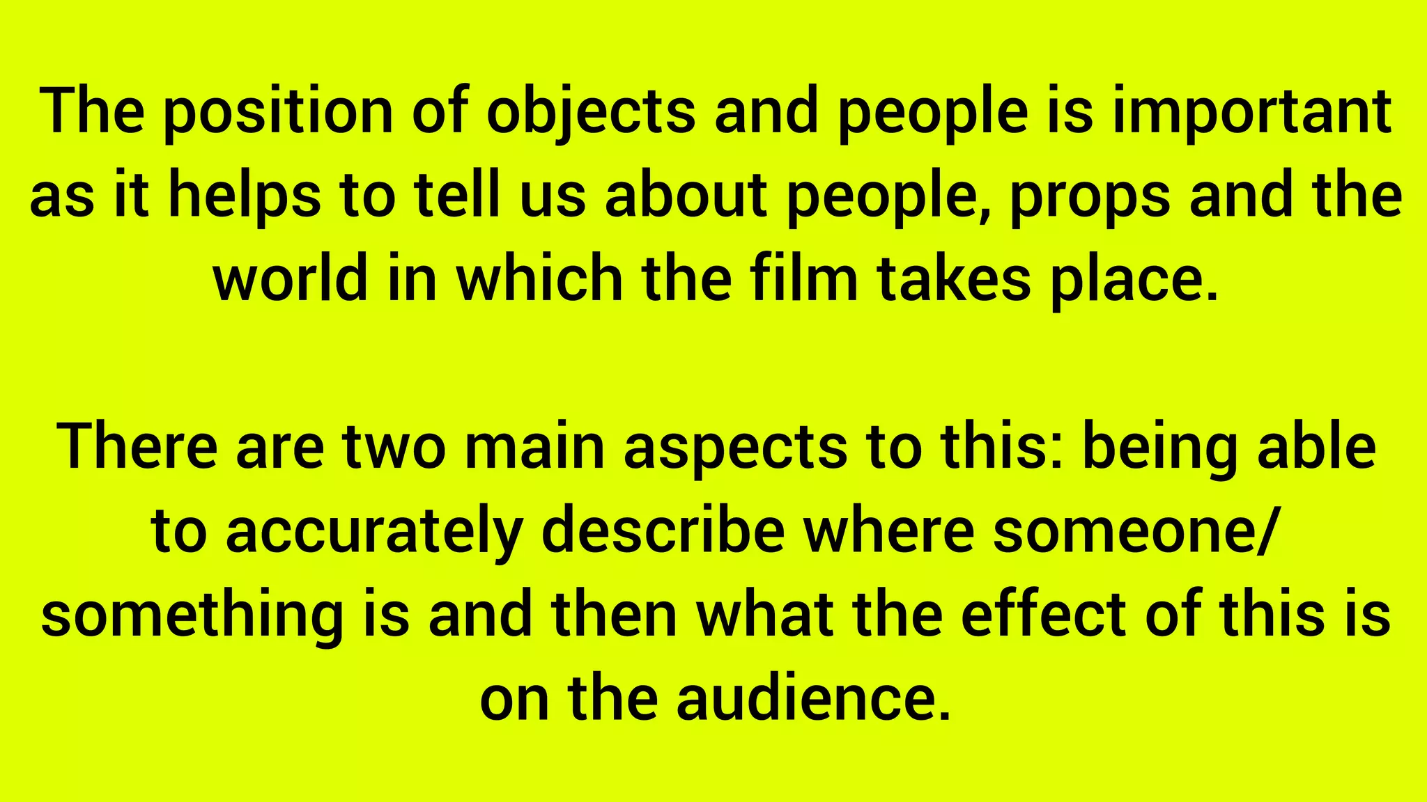 The position of objects and people is important
as it helps to tell us about people, props and the
world in which the film takes place.
There are two main aspects to this: being able
to accurately describe where someone/
something is and then what the effect of this is
on the audience.
 