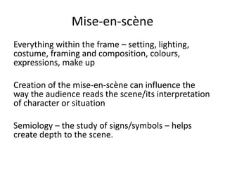 Mise-en-scène
Everything within the frame – setting, lighting,
costume, framing and composition, colours,
expressions, make up
Creation of the mise-en-scène can influence the
way the audience reads the scene/its interpretation
of character or situation
Semiology – the study of signs/symbols – helps
create depth to the scene.
 