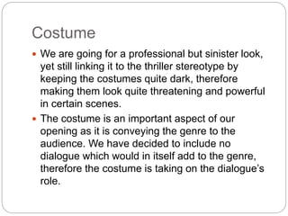 Costume 
 We are going for a professional but sinister look, 
yet still linking it to the thriller stereotype by 
keeping the costumes quite dark, therefore 
making them look quite threatening and powerful 
in certain scenes. 
 The costume is an important aspect of our 
opening as it is conveying the genre to the 
audience. We have decided to include no 
dialogue which would in itself add to the genre, 
therefore the costume is taking on the dialogue’s 
role. 
 