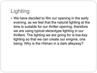 Lighting 
 We have decided to film our opening in the early 
evening, as we feel that the natural lighting at the 
time is suitable for our thriller opening, therefore 
we are using typical stereotype lighting in our 
thrillers. The lighting we are going for is low-key 
lighting so that we can create our enigme, one 
being: Why is the Hitman in a dark alleyway? 
 
