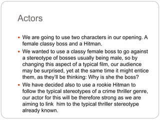 Actors 
 We are going to use two characters in our opening. A 
female classy boss and a Hitman. 
 We wanted to use a classy female boss to go against 
a stereotype of bosses usually being male, so by 
changing this aspect of a typical film, our audience 
may be surprised, yet at the same time it might entice 
them, as they’ll be thinking: Why is she the boss? 
 We have decided also to use a rookie Hitman to 
follow the typical stereotypes of a crime thriller genre, 
our actor for this will be therefore strong as we are 
aiming to link him to the typical thriller stereotype 
already known. 
 