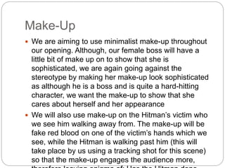 Make-Up 
 We are aiming to use minimalist make-up throughout 
our opening. Although, our female boss will have a 
little bit of make up on to show that she is 
sophisticated, we are again going against the 
stereotype by making her make-up look sophisticated 
as although he is a boss and is quite a hard-hitting 
character, we want the make-up to show that she 
cares about herself and her appearance 
 We will also use make-up on the Hitman’s victim who 
we see him walking away from. The make-up will be 
fake red blood on one of the victim’s hands which we 
see, while the Hitman is walking past him (this will 
take place by us using a tracking shot for this scene) 
so that the make-up engages the audience more, 
therefore leaving enigma of: Has the Hitman done 
 