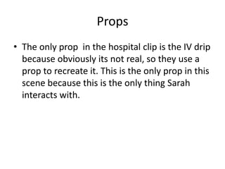 Props
• The only prop in the hospital clip is the IV drip
because obviously its not real, so they use a
prop to recreate it. This is the only prop in this
scene because this is the only thing Sarah
interacts with.
 