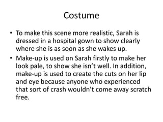 Costume
• To make this scene more realistic, Sarah is
dressed in a hospital gown to show clearly
where she is as soon as she wakes up.
• Make-up is used on Sarah firstly to make her
look pale, to show she isn’t well. In addition,
make-up is used to create the cuts on her lip
and eye because anyone who experienced
that sort of crash wouldn’t come away scratch
free.
 