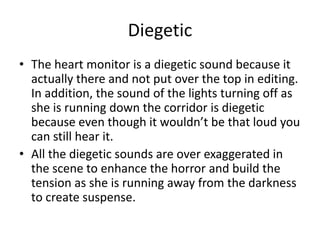 Diegetic
• The heart monitor is a diegetic sound because it
actually there and not put over the top in editing.
In addition, the sound of the lights turning off as
she is running down the corridor is diegetic
because even though it wouldn’t be that loud you
can still hear it.
• All the diegetic sounds are over exaggerated in
the scene to enhance the horror and build the
tension as she is running away from the darkness
to create suspense.
 
