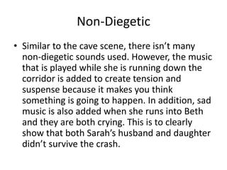 Non-Diegetic
• Similar to the cave scene, there isn’t many
non-diegetic sounds used. However, the music
that is played while she is running down the
corridor is added to create tension and
suspense because it makes you think
something is going to happen. In addition, sad
music is also added when she runs into Beth
and they are both crying. This is to clearly
show that both Sarah’s husband and daughter
didn’t survive the crash.
 