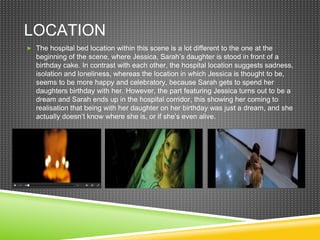 LOCATION
 The hospital bed location within this scene is a lot different to the one at the
beginning of the scene, where Jessica, Sarah’s daughter is stood in front of a
birthday cake. In contrast with each other, the hospital location suggests sadness,
isolation and loneliness, whereas the location in which Jessica is thought to be,
seems to be more happy and celebratory, because Sarah gets to spend her
daughters birthday with her. However, the part featuring Jessica turns out to be a
dream and Sarah ends up in the hospital corridor, this showing her coming to
realisation that being with her daughter on her birthday was just a dream, and she
actually doesn’t know where she is, or if she’s even alive.
 