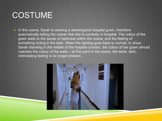 COSTUME
 In this scene, Sarah is wearing a stereotypical hospital gown, therefore
automatically telling the viewer that she is currently in hospital. The colour of the
gown adds to the sense of darkness within the scene, and the feeling of
something hiding in the dark. When the lighting goes back to normal, to show
Sarah standing in the middle of the hospital corridor, the colour of her gown almost
matches the colour of the walls – at this point in the scene, the eerie, dark,
intimidating feeling is no longer present.
 