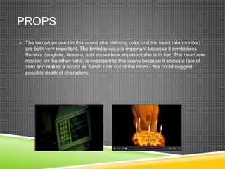 PROPS
 The two props used in this scene (the birthday cake and the heart rate monitor)
are both very important. The birthday cake is important because it symbolises
Sarah’s daughter, Jessica, and shows how important she is to her. The heart rate
monitor on the other hand, is important to this scene because it shows a rate of
zero and makes a sound as Sarah runs out of the room - this could suggest
possible death of characters.
 
