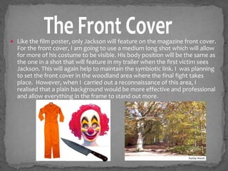  Like the film poster, only Jackson will feature on the magazine front cover.
For the front cover, I am going to use a medium long shot which will allow
for more of his costume to be visible. His body position will be the same as
the one in a shot that will feature in my trailer when the first victim sees
Jackson. This will again help to maintain the symbiotic link. I was planning
to set the front cover in the woodland area where the final fight takes
place. However, when I carried out a reconnaissance of this area, I
realised that a plain background would be more effective and professional
and allow everything in the frame to stand out more.
 