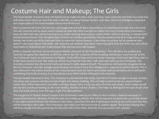  The three female characters that will feature in my trailer are Alex, Katie and Amy. Each character has their own style that
will reflect their character and their role in the film. In typical Slasher fashion, only Alex, the more intelligent, masculine
and respectable of the three females will survive till the end.
 Alex’s costume will show her tom-boy and tough side and will allow the audience to instantly know that she is the Final
Girl. Her costume will be much more covered up than the other two girls to reflect her more conservative personality. I
have decided that Alex will be featured in my trailer wearing skinny jeans, a plain white t-shirt or vest top, a checked shirt
and timberland boots. This will allow Alex to show her tomboy personality and also presents her as an edgy and tough
female. Her make up will be plain and basic to show her natural beauty. It also helps to portray her as someone who
doesn’t care much about their looks. Her costume will connote that she is more masculine than the other two and will be
more likely to defend herself. It also shows that she has more self-respect.
 Emily’s costume will show her as the typical Slasher character of the ‘blonde bimbo’. This will allow the audience to
instantly recognise her character as the first one to die. Her costume will be revealing and skimpy to portray her as the
‘slut’ character that is so well-known to Slasher. Emily will be featured in my trailer wearing a short and tight black skirt, a
bralet style top and boots. Her make up will be much heavier than Alex, with dark eye-make up and red lipstick. This
instantly connotes that she is a bit trashy and doesn’t really respect herself. The audience will instantly recognise her as
the slut character who dies straight away because she doesn't have the intelligence or capacity to defend herself. This is
also reflected in the colour scheme of her costume; black and red. Red is associated with sexual desire and is definately
something that Emily portrays, in a very obvious way which will be reflected in her costume.
 The last female character is Amy. This character is a bit smarter than Katie, but still isn’t smart enough to escape Jackson.
Like Katie, her costume will also consist of tight and skimpy clothing. This will help to portray her as a typical Slasher
victim. Amy will be featured in my trailer wearing a skater skirt, a crop top and converse style shoes. Amy’s make up will
also be very unnatural looking as she wear lipstick, blusher and eye shadow. This helps to distinguish the type of girls that
Amy and Katie portray from the type of girl that Alex portrays
 The sub-genre of Slasher doesn’t require a lot of dramatic make up for effect as this is mainly a feature necessary in
supernatural horrors. Because of this the only extra make up effects that will be required would be the use of fake blood
in any fight scenes between the characters and Jason. I also have the idea of getting an identical top to the one that Alex
will be wearing in the trailer. This is because I can make over the second top to appear ripped. The actress playing Alex
will then change into the second top for the later half of the trailer after her first encounter with Jackson
Costume Hair and Makeup; The Girls
 