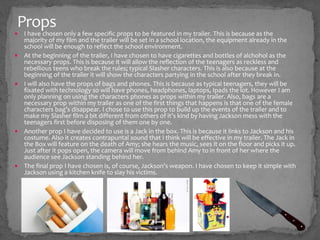 Props
 I have chosen only a few specific props to be featured in my trailer. This is because as the
majority of my film and the trailer will be set in a school location, the equipment already in the
school will be enough to reflect the school environment.
 At the beginning of the trailer, I have chosen to have cigarettes and bottles of alchohol as the
necessary props. This is because it will allow the reflection of the teenagers as reckless and
rebellious teens who break the rules; typical Slasher characters. This is also because at the
beginning of the trailer it will show the characters partying in the school after they break in.
 I will also have the props of bags and phones. This is because as typical teenagers, they will be
fixated with technology so will have phones, headphones, laptops, Ipads the lot. However I am
only planning on using the characters phones as props within my trailer. Also, bags are a
necessary prop within my trailer as one of the first things that happens is that one of the female
characters bag’s disappear. I chose to use this prop to build up the events of the trailer and to
make my Slasher film a bit different from others of it’s kind by having Jackson mess with the
teenagers first before disposing of them one by one.
 Another prop I have decided to use is a Jack in the box. This is because it links to Jackson and his
costume. Also it creates contrapuntal sound that I think will be effective in my trailer. The Jack in
the Box will feature on the death of Amy; she hears the music, sees it on the floor and picks it up.
Just after it pops open, the camera will move from behind Amy to in front of her where the
audience see Jackson standing behind her.
 The final prop I have chosen is, of course, Jackson’s weapon. I have chosen to keep it simple with
Jackson using a kitchen knife to slay his victims.
 