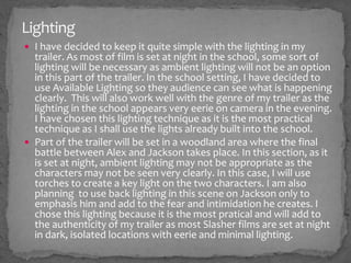 Lighting
 I have decided to keep it quite simple with the lighting in my
trailer. As most of film is set at night in the school, some sort of
lighting will be necessary as ambient lighting will not be an option
in this part of the trailer. In the school setting, I have decided to
use Available Lighting so they audience can see what is happening
clearly. This will also work well with the genre of my trailer as the
lighting in the school appears very eerie on camera in the evening.
I have chosen this lighting technique as it is the most practical
technique as I shall use the lights already built into the school.
 Part of the trailer will be set in a woodland area where the final
battle between Alex and Jackson takes place. In this section, as it
is set at night, ambient lighting may not be appropriate as the
characters may not be seen very clearly. In this case, I will use
torches to create a key light on the two characters. I am also
planning to use back lighting in this scene on Jackson only to
emphasis him and add to the fear and intimidation he creates. I
chose this lighting because it is the most pratical and will add to
the authenticity of my trailer as most Slasher films are set at night
in dark, isolated locations with eerie and minimal lighting.
 