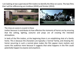 I am looking at two supernatural film trailers to identify the Mise-en-scene. The two films
that I will be refferencing are Insidious (2010) and Sinister (2012).
The mise-en-scene is crucial in these
trailers because it contributes to how effective the moments of horror are by ensuring
that the setting, lighting, costume and props are all creating the intended
atmosphere.
In both of the film trailers, at the beginning there is an establishing shot of a family
home. This is because the characters are typically a 'normal' family, and showing the
horror occurring in such a normal place makes the film appear more realistic and
scares the audience more because it suggests that what happens in the film could
potentially happen to anyone and anywhere.
 