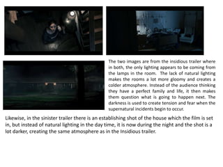 The two images are from the insidious trailer where
in both, the only lighting appears to be coming from
the lamps in the room. The lack of natural lighting
makes the rooms a lot more gloomy and creates a
colder atmosphere. Instead of the audience thinking
they have a perfect family and life, it then makes
them question what is going to happen next. The
darkness is used to create tension and fear when the
supernatural incidents begin to occur.
Likewise, in the sinister trailer there is an establishing shot of the house which the film is set
in, but instead of natural lighting in the day time, it is now during the night and the shot is a
lot darker, creating the same atmosphere as in the Insidious trailer.
 