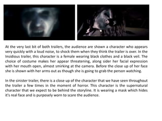 At the very last bit of both trailers, the audience are shown a character who appears
very quickly with a loud noise, to shock them when they think the trailer is over. In the
Insidious trailer, this character is a female wearing black clothes and a black veil. The
choice of costume makes her appear threatening, along sider her facial expression
with her mouth open, almost smirking at the camera. Before the close up of her face
she is shown with her arms out as though she is going to grab the person watching.
In the sinister trailer, there is a close up of the character that we have seen throughout
the trailer a few times in the moment of horror. This character is the supernatural
character that we expect to be behind the storyline. It is wearing a mask which hides
it's real face and is purposely worn to scare the audience.
 
