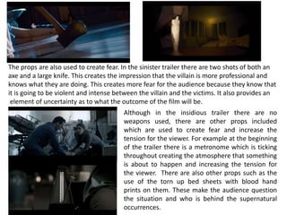 The props are also used to create fear. In the sinister trailer there are two shots of both an
axe and a large knife. This creates the impression that the villain is more professional and
knows what they are doing. This creates more fear for the audience because they know that
it is going to be violent and intense between the villain and the victims. It also provides an
element of uncertainty as to what the outcome of the film will be.
Although in the insidious trailer there are no
weapons used, there are other props included
which are used to create fear and increase the
tension for the viewer. For example at the beginning
of the trailer there is a metronome which is ticking
throughout creating the atmosphere that something
is about to happen and increasing the tension for
the viewer. There are also other props such as the
use of the torn up bed sheets with blood hand
prints on them. These make the audience question
the situation and who is behind the supernatural
occurrences.
 