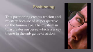 This positioning creates tension and
mystery because of its perspective
on the human eye. The mystery in
turn creates suspense which is a key
theme in the sub genre of action.
 