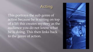 This portrays the sub genre of
action because he is sitting on top
of a lift this creates mystery as the
audience you do not know what
he is doing. This then links back
to the genre of action.
 