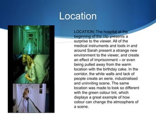 Location
LOCATION: The hospital at the
beginning of the clip presents a
surprise to the viewer. All of the
medical instruments and tools in and
around Sarah present a strange new
environment to the viewer, and create
an effect of imprisonment – or even
being pulled away from the warm
location with the birthday cake. In the
corridor, the white walls and lack of
people create an eerie, industrialised
and uninviting scene. The same
location was made to look so different
with the green colour tint, which
displays a great example of how
colour can change the atmosphere of
a scene.
 