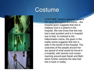 Costume
COSTUME: Sarah’s costume remains
the same throughout the scene – the
hospital gown suggests that she is
helpless and is a patient in the
hospital. We now know that she has
had a bad accident and is in hospital
due to that. In contrast to the
hallucination scene, the gown in the
reality scene suggests that she is
safe in the hands of the hospital. The
costumes of the people around her
are typical of what would be found in
a hospital, with doctors and nurses
roaming around past Sarah and Beth
which further cements the idea that
she is back in reality.
 