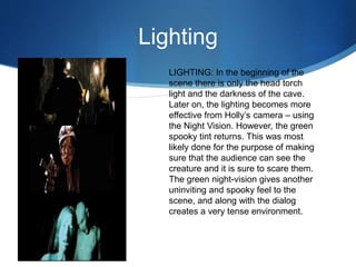 Lighting
LIGHTING: In the beginning of the
scene there is only the head torch
light and the darkness of the cave.
Later on, the lighting becomes more
effective from Holly’s camera – using
the Night Vision. However, the green
spooky tint returns. This was most
likely done for the purpose of making
sure that the audience can see the
creature and it is sure to scare them.
The green night-vision gives another
uninviting and spooky feel to the
scene, and along with the dialog
creates a very tense environment.
 