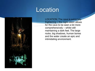 Location
LOCATION: The cave is extremely
frightening – the night vision allows
for the cave to be seen a lot more
comprehensively – whilst still
maintaining a dark feel. The large
rocks, big shadows, human bones
and the water create an epic and
intimidating environment.
 